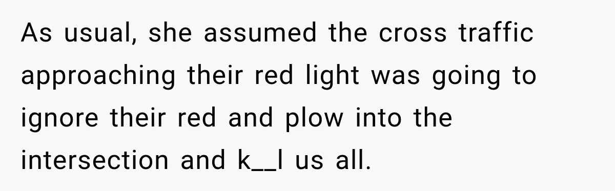 As usual, she assumed the cross traffic approaching their red light was going to ignore their red and plow into the intersection and k__l us all.