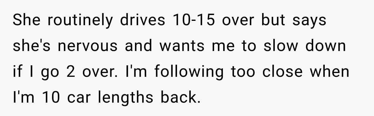 She routinely drives 10-15 over but says she's nervous and wants me to slow down if I go 2 over. I'm following too close when I'm 10 car lengths back.