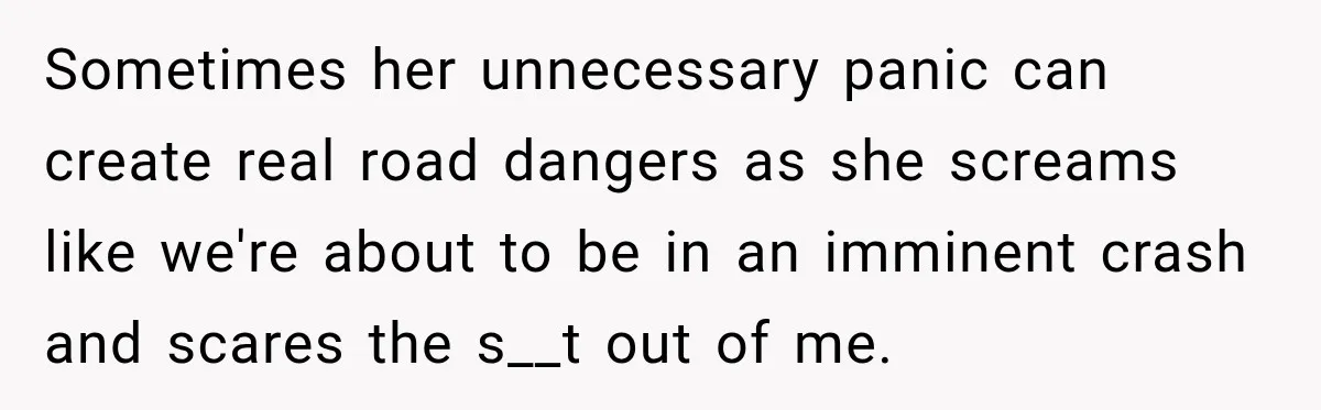 Sometimes her unnecessary panic can create real road dangers as she screams like we're about to be in an imminent crash and scares the s__t out of me.