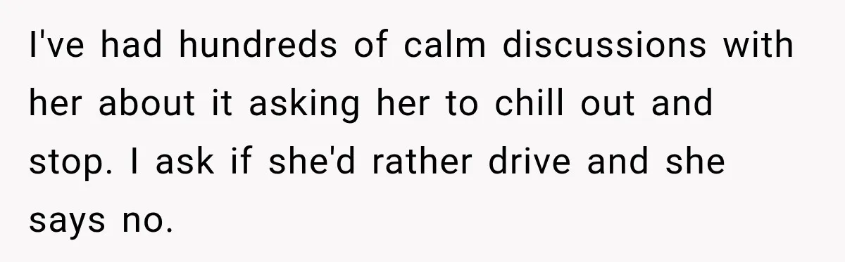 I've had hundreds of calm discussions with her about it asking her to chill out and stop. I ask if she'd rather drive and she says no.