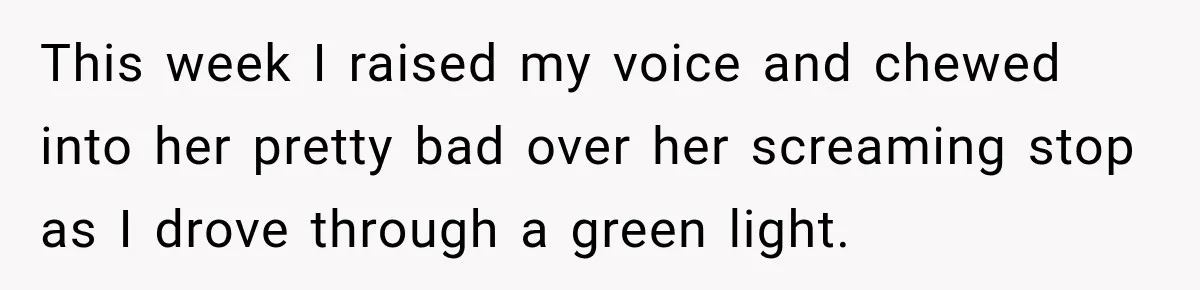 This week I raised my voice and chewed into her pretty bad over her screaming stop as I drove through a green light.
