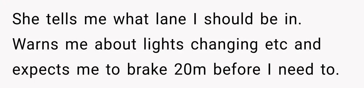 She tells me what lane I should be in. Warns me about lights changing etc and expects me to brake 20m before I need to.