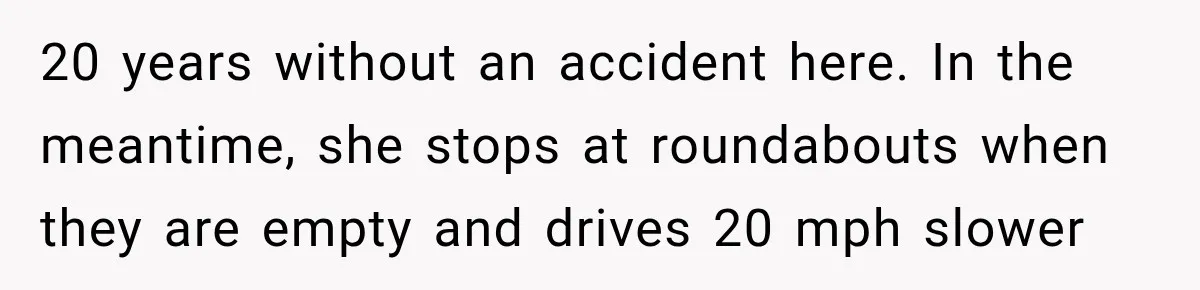 20 years without an accident here. In the meantime, she stops at roundabouts when they are empty and drives 20 mph slower