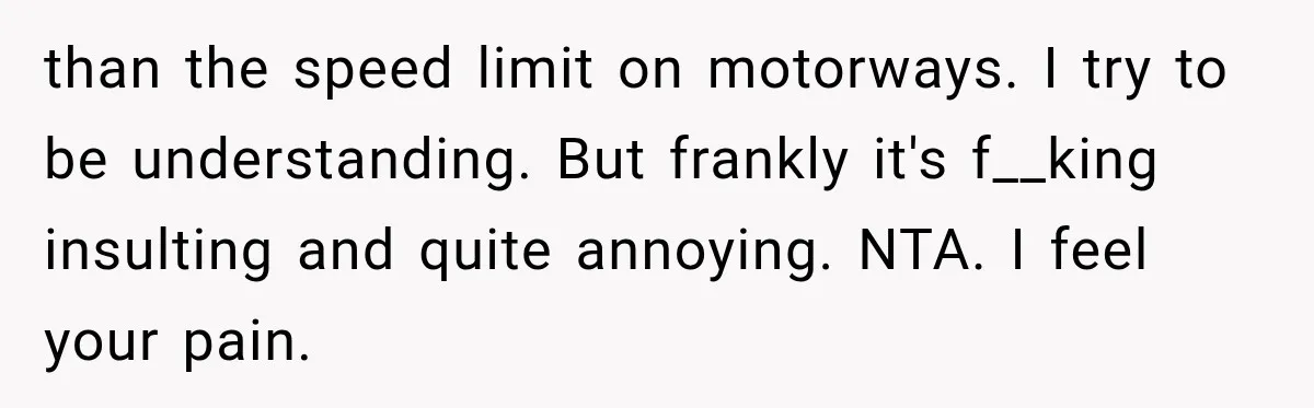 than the speed limit on motorways. I try to be understanding. But frankly it's f__king insulting and quite annoying. NTA. I feel your pain.