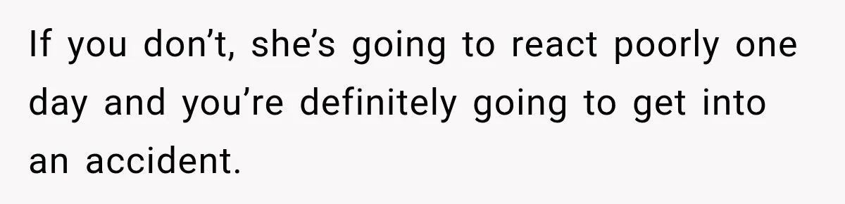If you don’t, she’s going to react poorly one day and you’re definitely going to get into an accident.