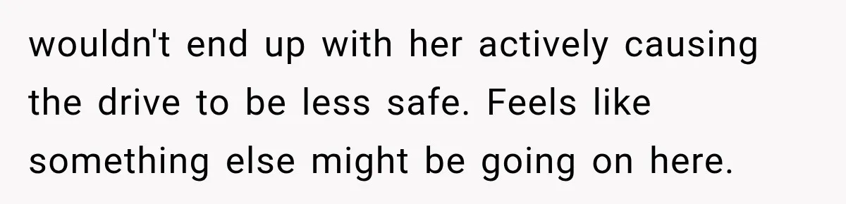 wouldn't end up with her actively causing the drive to be less safe. Feels like something else might be going on here.
