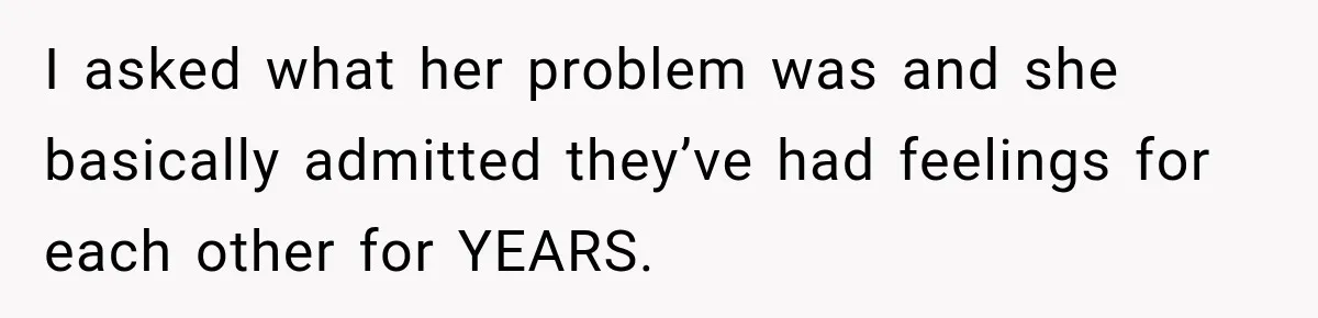 I asked what her problem was and she basically admitted they’ve had feelings for each other for YEARS.