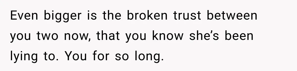 Even bigger is the broken trust between you two now, that you know she’s been lying to. You for so long.
