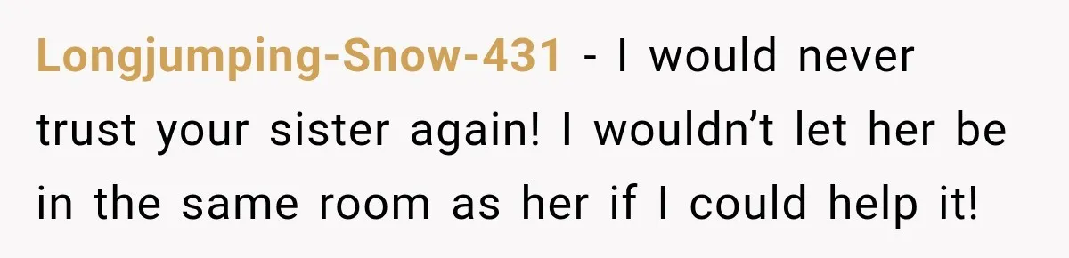 Longjumping-Snow-431 − I would never trust your sister again! I wouldn’t let her be in the same room as her if I could help it!