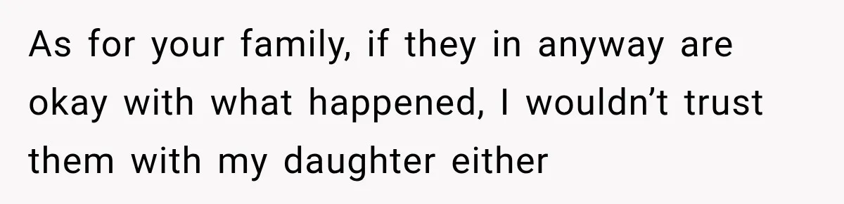 As for your family, if they in anyway are okay with what happened, I wouldn’t trust them with my daughter either