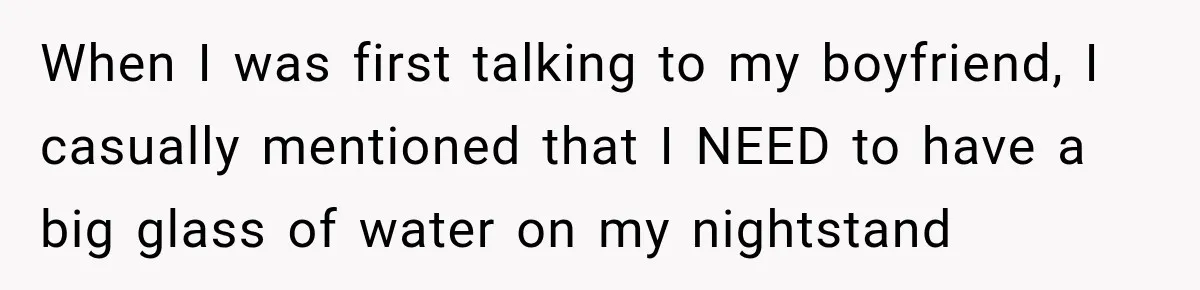 Woman Finally Discovers Why Her Water Bottle Is Always Full, and the Reason Makes Her Fall Harder When I was first talking to my boyfriend, I casually mentioned that I NEED to have a big glass of water on my nightstand