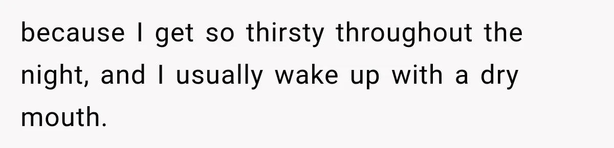 Woman Finally Discovers Why Her Water Bottle Is Always Full, and the Reason Makes Her Fall Harder because I get so thirsty throughout the night, and I usually wake up with a dry mouth.