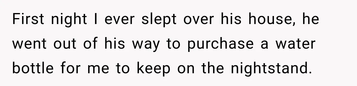 Woman Finally Discovers Why Her Water Bottle Is Always Full, and the Reason Makes Her Fall Harder First night I ever slept over his house, he went out of his way to purchase a water bottle for me to keep on the nightstand.