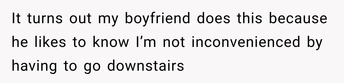 Woman Finally Discovers Why Her Water Bottle Is Always Full, and the Reason Makes Her Fall Harder It turns out my boyfriend does this because he likes to know I’m not inconvenienced by having to go downstairs
