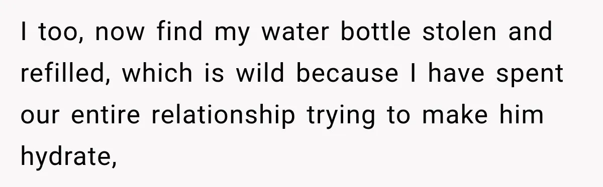 Woman Finally Discovers Why Her Water Bottle Is Always Full, and the Reason Makes Her Fall Harder I too, now find my water bottle stolen and refilled, which is wild because I have spent our entire relationship trying to make him hydrate,