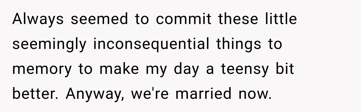Woman Finally Discovers Why Her Water Bottle Is Always Full, and the Reason Makes Her Fall Harder Always seemed to commit these little seemingly inconsequential things to memory to make my day a teensy bit better. Anyway, we're married now.