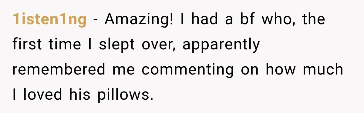 Woman Finally Discovers Why Her Water Bottle Is Always Full, and the Reason Makes Her Fall Harder 1isten1ng − Amazing! I had a bf who, the first time I slept over, apparently remembered me commenting on how much I loved his pillows.