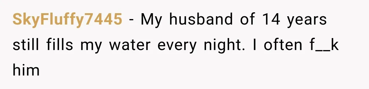 Woman Finally Discovers Why Her Water Bottle Is Always Full, and the Reason Makes Her Fall Harder SkyFluffy7445 − My husband of 14 years still fills my water every night. I often f__k him