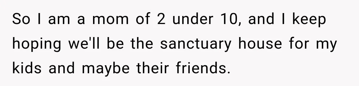 So I am a mom of 2 under 10, and I keep hoping we'll be the sanctuary house for my kids and maybe their friends.