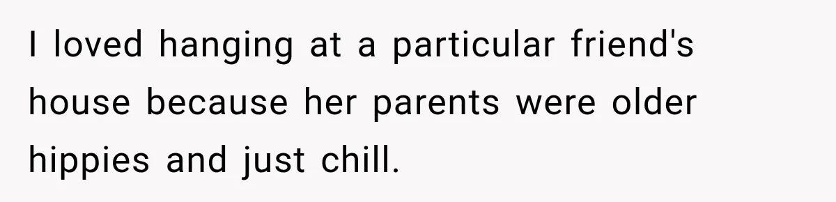 I loved hanging at a particular friend's house because her parents were older hippies and just chill.