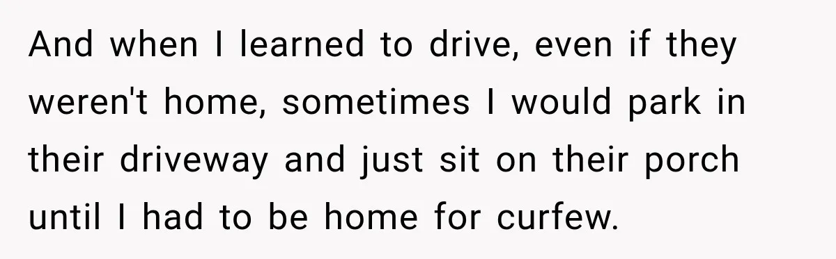 And when I learned to drive, even if they weren't home, sometimes I would park in their driveway and just sit on their porch until I had to be home...