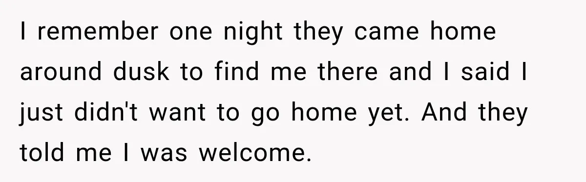 I remember one night they came home around dusk to find me there and I said I just didn't want to go home yet. And they told me I was...
