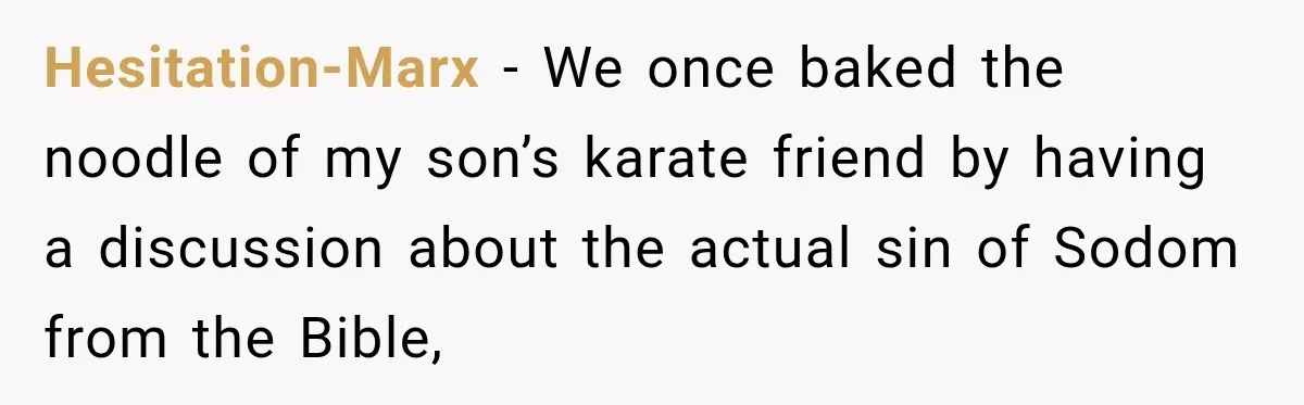 Hesitation-Marx − We once baked the noodle of my son’s karate friend by having a discussion about the actual sin of Sodom from the Bible,