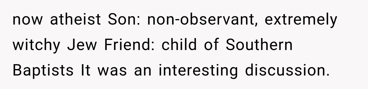 now atheist Son: non-observant, extremely witchy Jew Friend: child of Southern Baptists It was an interesting discussion.