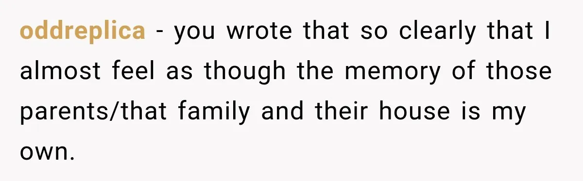 oddreplica − you wrote that so clearly that I almost feel as though the memory of those parents/that family and their house is my own.