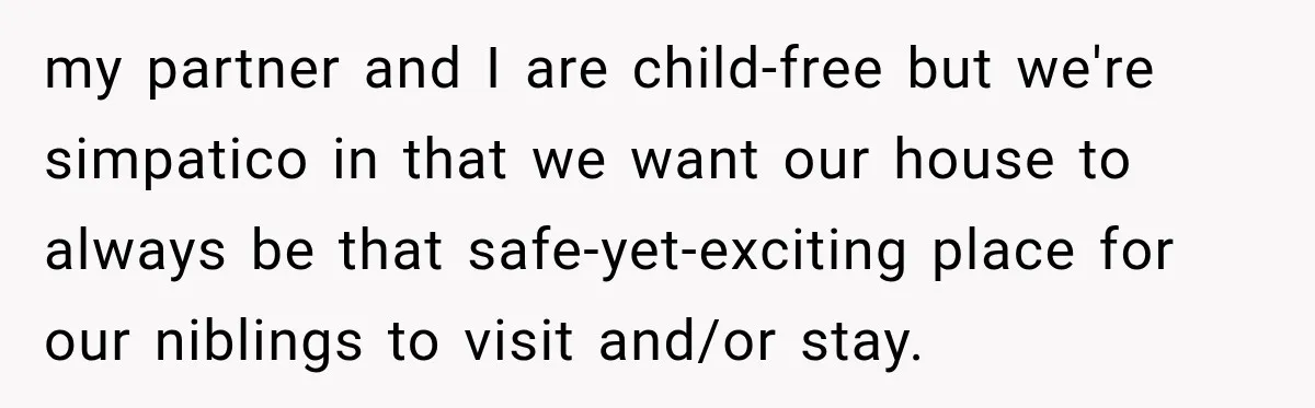 my partner and I are child-free but we're simpatico in that we want our house to always be that safe-yet-exciting place for our niblings to visit and/or stay.