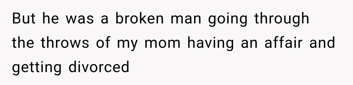 But he was a broken man going through the throws of my mom having an affair and getting divorced