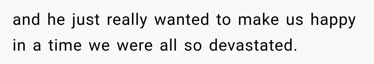 and he just really wanted to make us happy in a time we were all so devastated.