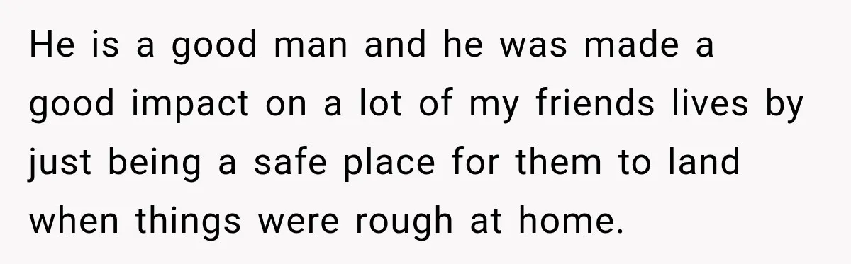 He is a good man and he was made a good impact on a lot of my friends lives by just being a safe place for them to land when...