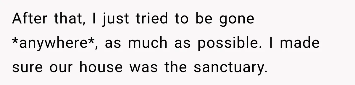 After that, I just tried to be gone *anywhere*, as much as possible. I made sure our house was the sanctuary.