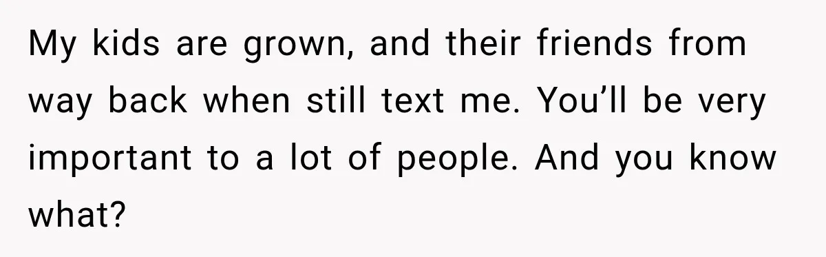 My kids are grown, and their friends from way back when still text me. You’ll be very important to a lot of people. And you know what?