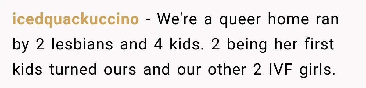 icedquackuccino − We're a queer home ran by 2 lesbians and 4 kids. 2 being her first kids turned ours and our other 2 IVF girls.