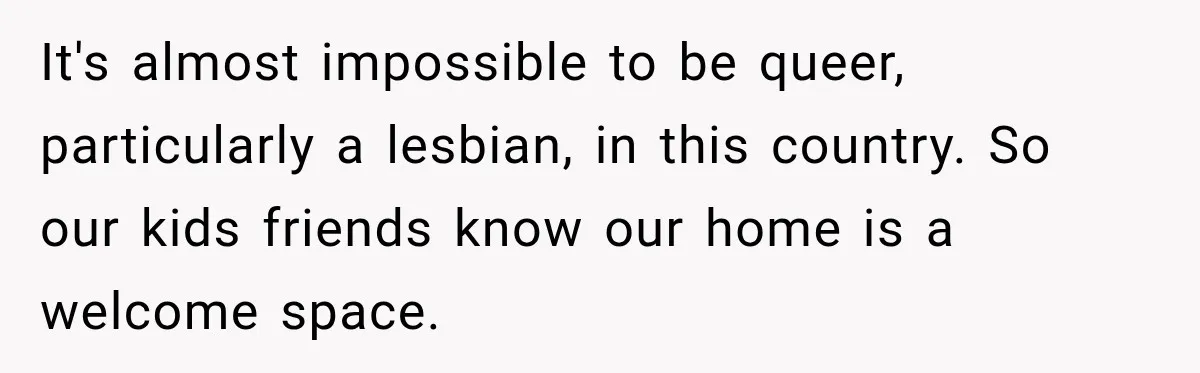 It's almost impossible to be queer, particularly a lesbian, in this country. So our kids friends know our home is a welcome space.