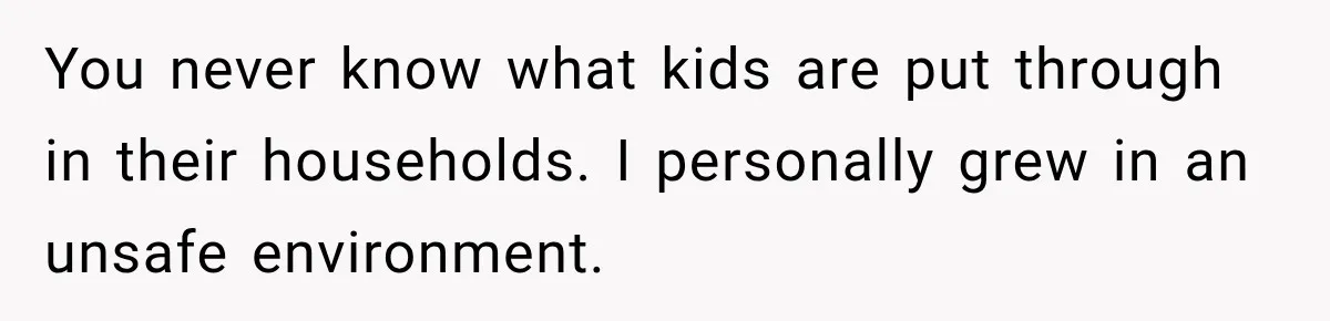 You never know what kids are put through in their households. I personally grew in an unsafe environment.