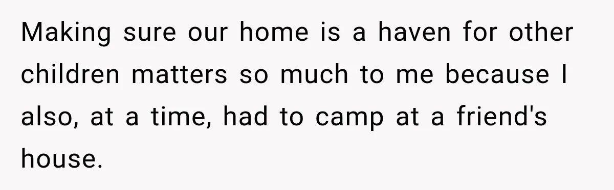 Making sure our home is a haven for other children matters so much to me because I also, at a time, had to camp at a friend's house.