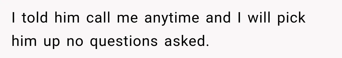 I told him call me anytime and I will pick him up no questions asked.