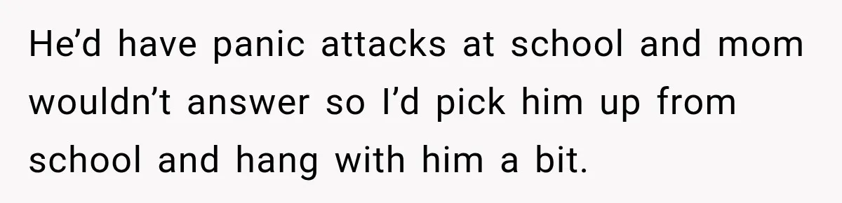 He’d have panic attacks at school and mom wouldn’t answer so I’d pick him up from school and hang with him a bit.