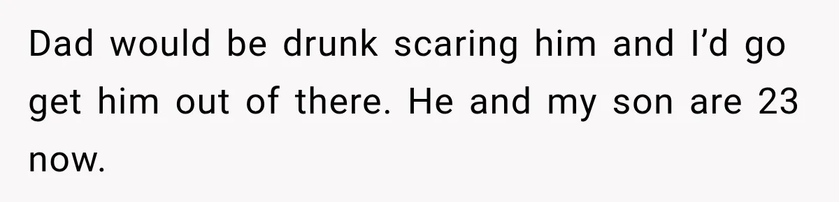 Dad would be drunk scaring him and I’d go get him out of there. He and my son are 23 now.