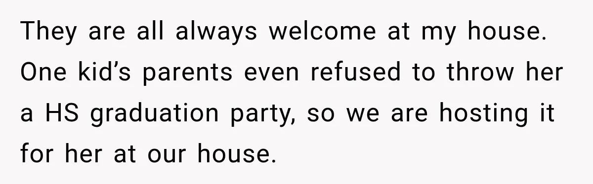 They are all always welcome at my house. One kid’s parents even refused to throw her a HS graduation party, so we are hosting it for her at our house.