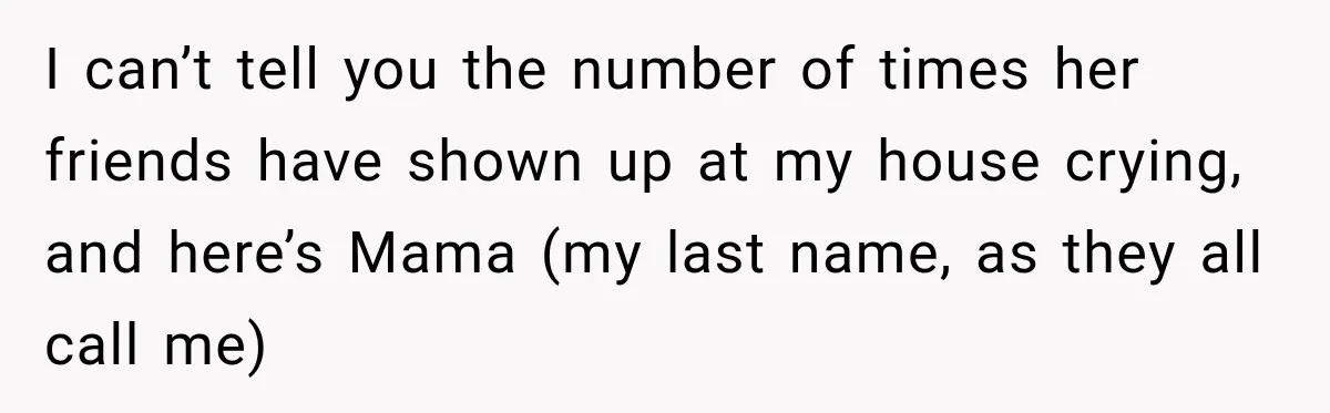 I can’t tell you the number of times her friends have shown up at my house crying, and here’s Mama (my last name, as they all call me)