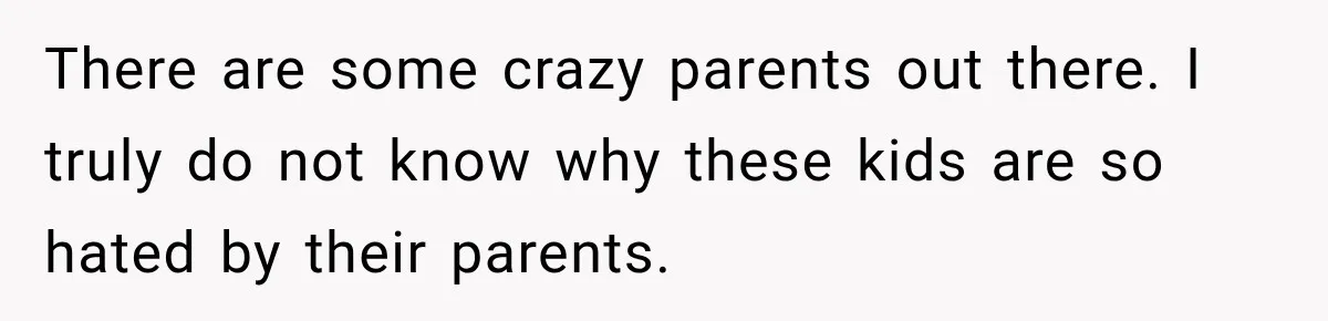 There are some crazy parents out there. I truly do not know why these kids are so hated by their parents.