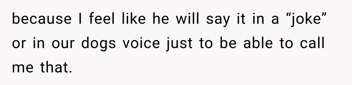 because I feel like he will say it in a “joke” or in our dogs voice just to be able to call me that.
