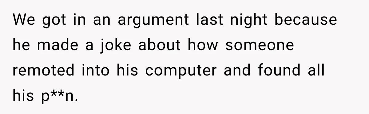 We got in an argument last night because he made a joke about how someone remoted into his computer and found all his p**n.
