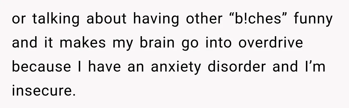 or talking about having other “b!ches” funny and it makes my brain go into overdrive because I have an anxiety disorder and I’m insecure.