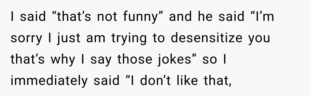 I said “that’s not funny” and he said “I’m sorry I just am trying to desensitize you that’s why I say those jokes” so I immediately said “I don’t like...