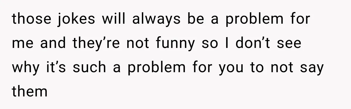 those jokes will always be a problem for me and they’re not funny so I don’t see why it’s such a problem for you to not say them